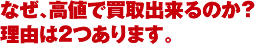 なぜ、高値で買取出来るのか? 理由は2つあります。 なぜ、高値で買取出来るのか? 理由は2つあります。